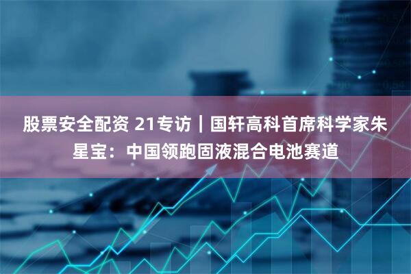 股票安全配资 21专访｜国轩高科首席科学家朱星宝：中国领跑固液混合电池赛道