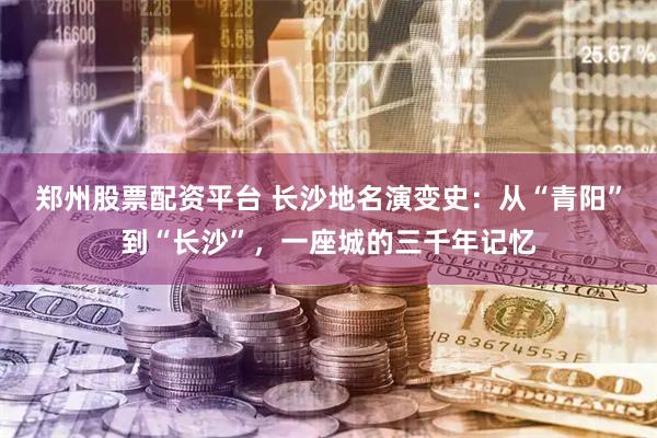 郑州股票配资平台 长沙地名演变史：从“青阳”到“长沙”，一座城的三千年记忆