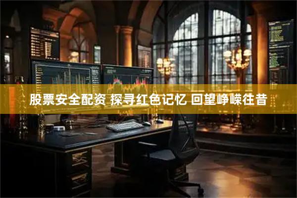 股票安全配资 探寻红色记忆 回望峥嵘往昔