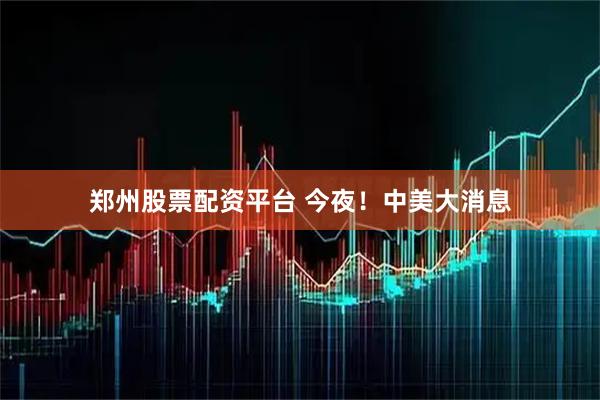 郑州股票配资平台 今夜！中美大消息