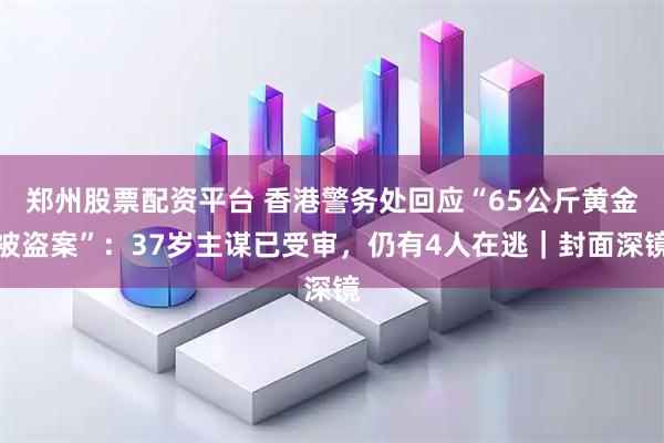 郑州股票配资平台 香港警务处回应“65公斤黄金被盗案”：37岁主谋已受审，仍有4人在逃｜封面深镜