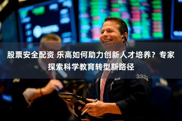 股票安全配资 乐高如何助力创新人才培养？专家探索科学教育转型新路径
